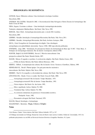 35
BIBLIOGRAFIA DE REFERÊNCIA
LOTHAR, Kaser. Diferentes culturas: Uma introdução à etnologia. Londrina:
Descoberta, 2004.
VIVEIROS DE CASTRO, Eduardo B. 2002. A Inconstância da Alma Selvagem e Outros Ensaios de Antropologia. São
Paulo: Cosac & Naify
NIDA, Eugene. Costumes e culturas – Uma introdução à antropologia missionária.
Tradução e adaptação d Barbara Burns. São Paulo: Vida Nova, 1995.
REIFLER, Hans Ulrich. Antropologia missionária para o século XXI. Londrina:
Descoberta, 2003.
LIDÓRIO, Ronaldo. Introdução à Antropologia Missionária, São Paulo, Vida Nova, 2011.
LIDÓRIO, Ronaldo. Antropologia Missionária, São Paulo, Instituto Antropos, 2008.
SILVA, Cácio Evangelista da. Fenomenologia da religião: Uma abordagem
antropológica com aplicabilidade missionária. Viçosa: CEM, 2004 (apostila não publicada).
STOCKING, (org), 2004. “Introdução, Os presupostos básicos da Antropologia de Boas (pp 15-38)”. Franz Boas, A
formação da Antropologia Americana. Rio de Janeiro: Contraponto, Editora UFRJ.
WINTER, Ralph D. & HAWTHORNE, Steven C. Missões transculturais: Uma
perspectiva cultural. São Paulo: Mundo Cristão, 1987.
ELIADE, Mircea, O sagrado e o profano: A essência das religiões. São Paulo: Martins Fontes, 2001.
_____. O Mito do Eterno Retorno, São Paulo, Editora Mercuryo, 1992.
GEERTZ, Clifford, A interpretação das culturas. Rio de Janeiro: Livros Técnicos e Científicos, Editora, 1989.
HESSELGRAVE, David J. Plantar igrejas: Um guia para missões nacionais e
transculturais. São Paulo. Edições Vida Nova, 1984.
HIEBERT, Paul G. O evangelho e a diversidade das culturas. São Paulo: Vida Nova, 1999.
LÉVI-STRAUSS, Claude. O cru e o cozido. São Paulo: Cosac & Naify, 2004.
_____. Antropologia estrutural I. Rio de Janeiro: Tempo Brasileiro, 1975.
_____. Antropologia estrutural II. Rio de Janeiro: Tempo Brasileiro, 1993.
_____. Tristes trópicos. São Paulo: Cia. das Letras, 1993.
_____. Mito e significado. Lisboa: Edições 70, 1989.
_____. Totemismo Hoje. Lisboa: Edições 70, 1986.
_____. As estruturas elementares do parentesco: O intercâmbio restritivo.
Petrópolis: Vozes, 1982.
_____. Pensamento selvagem. São Paulo: Nacional, 1970.
MAUSS, Marcel, Sociologia e Antropologia
MALINOVSKY, Bronislaw, Magia, Ciência e Religião
Notas
i Lévi-Strauss, Claude. Tritres trópicos. São Paulo: Editora Anhembi, 1957, p. 167.
ii O Diálogo está incluído em Nóbrega, Manuel da. Cartas do Brasil e mais escritos. Coimbra: Ordem da Universidade, 1955. Foi
publicado pela primeira vez em1880, na Revista do Instituto Histórico e Geográfico Brasileiro, 43, I parte.
 