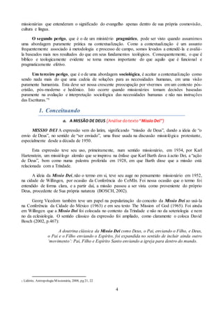 4
missionárias que entenderam o significado do evangelho apenas dentro de sua própria cosmovisão,
cultura e língua.
O segundo perigo, que é o de um ministério pragmático, pode ser visto quando assumimos
uma abordagem puramente prática na contextualização. Como a contextualização é um assunto
frequentemente associado à metodologia e processo de campo, somos levados a entendê-la e avaliá-
la baseados mais nos resultados do que em seus fundamentos teológicos. Consequentemente, o que é
bíblico e teologicamente evidente se torna menos importante do que aquilo que é funcional e
pragmaticamente efetivo.
Um terceiro perigo, que é o de uma abordagem sociológica, é aceitar a contextualização como
sendo nada mais do que uma cadeia de soluções para as necessidades humanas, em uma visão
puramente humanista. Esta deve ser nossa crescente preocupação por vivermos em um contexto pós-
cristão, pós-moderno e hedônico. Isto ocorre quando missionários tomam decisões baseadas
puramente na avaliação e interpretação sociológica das necessidades humanas e não nas instruções
das Escrituras.”1
1. Conceituando
a. A MISSÃO DE DEUS (Análise do texto “Missio Dei”)
MISSIO DEI A expressão vem do latim, significando “missão de Deus”, dando a ideia de “o
envio de Deus”, no sentido de “ser enviado”, uma frase usada na discussão missiológica protestante,
especialmente desde a década de 1950.
Esta expressão teve seu uso, primeiramente, num sentido missionário, em 1934, por Karl
Hartenstein, um missiólogo alemão que se inspirou na ênfase que Karl Barth dava à actio Dei, a “ação
de Deus”, bem como numa palestra proferida em 1928, em que Barth disse que a missão está
relacionada com a Trindade.
A ideia da Missio Dei, não o termo em si, teve seu auge no pensamento missionário em 1952,
na cidade de Willingen, por ocasião da Conferência do CoMIn. Foi nessa ocasião que o termo foi
entendido de forma clara, e a partir daí, a missão passou a ser vista como proveniente do próprio
Deus, procedente de Sua própria natureza (BOSCH, 2002).
Georg Vicedom também teve um papel na popularização do conceito da Missio Dei ao usá-la
na Conferência da Cidade do México (1963) e em seu texto The Mission of God (1965). Foi ainda
em Willingen que a Missio Dei foi colocada no contexto da Trindade e não no da soteriologia e nem
no da eclesiologia. O sentido clássico da expressão foi ampliado, como claramente o coloca David
Bosch (2002, p.467):
A doutrina clássica da Missio Dei como Deus, o Pai, enviando o Filho, e Deus,
o Pai e o Filho enviando o Espírito, foi expandida no sentido de incluir ainda outro
‘movimento’: Pai, Filho e Espírito Santo enviando a igreja para dentro do mundo.
1 Lidório, Antropologia Missionária, 2008, pg 21, 22
 