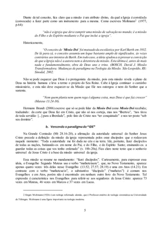 5
Diante de tal conceito, fica claro que a missão é um atributo divino, da qual a Igreja é convidada
(convocada) a fazer parte como um instrumento para a mesma. Como escreveu Moltmann2 (1977,
p.64):
“não é a igreja que devecumprir uma missão de salvação no mundo; é a missão
do Filho e do Espírito mediante o Pai que inclui a igreja”.
Historicamente,
“O conceito de ‘Missio Dei’ foi mutuadoda escolástica por Karl Barth em 1932.
De lá para cá, o conceito assumiu um leque bastante amplo de significados, às vezes
contrários aos intentos de Barth. Em todocaso, a ideia ajudoua expressar a convicção
de que a Igreja não é a autora nem a detentora da missão. Esta última é, antes de mais
nada e fundamentalmente, obra de Deus uno e trino. (BOSCH, David J. Missão
Transformadora: Mudanças de paradigma na Teologia da Missão. São Leopoldo, RS:
Sinodal, 2002.
Não se pode esquecer que Deus é o protagonista da missão, pois esta missão revela o plano de
Deus na história humana e leva a termo o projeto do Seu Reino. Cabe à Igreja continuar o caminho
missionário, e esta não deve esquecer-se da Missão que Ele nos outorgou e nem do Senhor que a
sustenta.
“Nem quem planta nem quem rega é alguma coisa, mas Deus é que faz crescer”
(Mateus 13.24-30).
Hermann Brandt (2006) escreve que só se pode falar da Missio Dei como Missio Dei recebida;
traduzindo: da corte que Deus faz em Cristo, que não só nos corteja, mas nos “libertou”, “nos tirou
de toda servidão [...] para a liberdade”, pelo fato de Cristo nos “ter conquistado” e nos ter posto “sob
seu domínio”.
b. Vencendo o paradigma do “IDE”
Na Grande Comissão (Mt 28.16-20), a afirmação da autoridade universal do Senhor Jesus
Cristo precede a definição da missão da igreja representada pelos onze discípulos que o rodeavam
naquele momento: “Toda a autoridade me foi dada no céu e na terra. Ide, portanto, fazei discípulos
de todas as nações, batizando-os em nome do Pai, e do Filho, e do Espírito Santo; ensinando-os a
guardar todas as coisas que vos tenho ordenado” (v. 18b-20a). Fica claro neste texto que o senhorio
universal de Jesus Cristo é a base da missão universal da igreja.
Essa missão se resume no mandamento: “fazei discípulos”. Curiosamente, para expressar essa
ideia, o Evangelho Segundo Mateus usa o verbo “matheteúsate”, que, no Novo Testamento, aparece
apenas quatro vezes: três delas nesse Evangelho (13.52; 27.57; 28.19) e uma em Atos (14.21). Em
contraste com o verbo “matheteuein”, o substantivo “discípulo” (“mathetes”) é comum nos
Evangelhos e em Atos, porém não é encontrado em nenhum outro livro do Novo Testamento. Tal
expressão é característica nos Evangelhos para referir-se aos seguidores de Jesus Cristo: aparece 73
vezes em Mateus, 46 vezes em Marcos e 37 vezes em Lucas.
2 Jürgen Moltmann (1926) é um teólogo reformado alemão, que é Professor emérito de teologia sistemática na Universidade
de Tübingen. Moltmann é uma figura importante na teologia moderna.
 