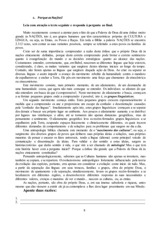 8
c. Porque as Nações?
Leia com atenção o texto seguinte e responda à pergunta ao final.
Muito recentemente comecei a atentar para o fato de que a Palavra de Deus dá uma ênfase muito
grande às NAÇÕES, isto é, aos grupos humanos que têm características próprias de CULTURA e
LÍNGUA, ou seja, as Etnias, os Povos e Raças. Em toda a Bíblia a palavra NAÇÕES se encontra
2.312 vezes, sem contar as suas variantes possíveis, sempre se referindo a estes povos ou famílias de
povos.
Creio ser de suma importância compreender a razão desta ênfase que o próprio Deus dá às
nações etnicamente definidas, porque desta correta compreensão pode brotar o correto sentimento
quanto à evangelização do mundo e as decisões estratégicas quanto ao alcance das nações.
Costumamos entender, corretamente, que, em Babel, nasceram as diferentes línguas que hoje existem,
considerando, é claro, as muitas variantes que surgiram destes idiomas iniciais ao longo do tempo.
Contudo, não foram apenas as línguas que surgiram daquela ação de Deus. Ao criar ou separar as
diversas línguas e assim impedir o avanço do movimento rebelde da humanidade contra o mandato
de espalharem-se e encher a Terra, Ele pôs em movimento uma força que chamamos de etnocêntrica
ou etnocentrismo.
Este movimento consiste, num primeiro momento, de um afastamento, de um desmanche de
uma humanidade coesa, que agora não mais consegue se entender. Os indivíduos se afastam do que
não entendem em busca do que é compreensível. Neste movimento de afastamento e busca, começam
a se formar pequenos grupos onde a compreensão é possível, isto é, os grupos linguísticos.
Um segundo movimento começa então. Estes pequenos grupos crescem exponencialmente à
medida que a compreensão os une e proporciona um escape da confusão e desorientação causadas
pela “confusão das línguas”. Imediatamente após isto, estes grupos linguísticos começam a se separar
dos demais e buscar seu próprio lugar no ambiente. Aos poucos o afastamento aumenta e se distribui
por lugares nas vizinhanças e além, até se tornarem não apenas distancias geográficas, mas de
pensamento e sentimento. O afastamento geográfico leva os recém-formados grupos linguísticos a se
espalharem pela Terra, ocupando espaços fisicamente e climaticamente diferentes, os quais trazem
diferentes demandas de comportamento e de soluções para os problemas que surgem no dia a dia.
Uma antropologia bíblica chamaria este momento de o “nascimento das culturas”, ou seja, o
surgimento dos diversos grupos de povos que definem suas próprias ideias e soluções, suas próprias
maneiras de pensar e encarar os fatos universais, tendo a língua (idioma) como principal veículo de
comunicação e disseminação de ideias. Para validar e dar sentido a estas ideias, surgem as
histórias/estórias que darão sentido à vida, o que virá a ser chamado de mitologia! Mas o que tem
esta história haver com a pergunta inicial? Porque a ênfase tão grande que a Palavra de Deus dá às
nações etnicamente constituídas?
Pensando antropologicamente, sabemos que as Culturas humanas não apenas se inventam, mas
também se copiam, e se repartem. O evolucionismo antropológico fortemente influenciado pela teoria
da evolução das espécies, portanto, erra apenas em considerar a evolução como início de tudo. Mas,
a partir da separação das línguas em seus troncos, famílias e grupos, obra do próprio Deus, o
movimento de ajuntamento e de separação, simultaneamente, levam os grupos recém-formados a se
localizarem em diferentes regiões, a desenvolverem diferentes respostas às suas necessidades e
diferentes valores, crenças e maneiras de ver o mundo... nascem as culturas, ou, as etnias.
As nações, portanto, são obra do próprio Deus, e, em sua imensa sabedoria e riqueza, antes
mesmo que elas viessem a existir ele já as contemplava e lhes dava lugar proeminente em sua Missão.
Aponte duas razões:
1. _____________________________________________________________________________
2. _____________________________________________________________________________
 