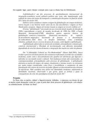 9
Em segundo lugar, quero chamar a atenção para o que se chama hoje de Globalização.
A globalização é um dos processos de aprofundamento internacional da
integração econômica, social, cultural e política, que teria sido impulsionado pela
redução de custos dos meios de transporte e comunicação dos países no final do século
XX e início do século XXI.
Embora vários estudiosos situem a origem da globalização em tempos modernos,
outros traçam a sua história muito antes da era das descobertas e viagens ao Novo
Mundo pelos europeus. Alguns até mesmo traçam as origens ao terceiro milênio a.C.
O termo "globalização" tem estado em uso crescente desde meados da década de
1980 e especialmente a partir de meados da década de 1990. Em 2000, o Fundo
Monetário Internacional (FMI) identificou quatro aspectos básicos da
globalização: comércio e transações financeiras, movimentos de capital e
de investimento, migração e movimento de pessoas e a disseminação
de conhecimento. Além disso, os desafios ambientais, como a mudança
climática, poluição do ar e excesso de pesca do oceano, estão ligados à globalização.
A globalização afeta todos os setores da sociedade, principalmente comunicação,
comércio internacional e liberdade de movimentação, com diferente intensidade
dependendo do nível de desenvolvimento e integração das nações ao redor do planeta.
Em "A Identidade Cultural na Pós-Modernidade" (Stuart Hall,2003), busca
avaliar o processo de deslocamento das estruturas tradicionais ocorrido nas sociedades
modernas, assim como o descentramento dos quadros de referências que ligavam o
indivíduo ao seu mundo social e cultural. Tais mudanças teriam sido ocasionadas, na
contemporaneidade, principalmente, pelo processo de globalização. A globalização
alteraria as noções de tempo e de espaço, desalojaria o sistema social e as estruturas
por muito tempo consideradas como fixas e possibilitaria o surgimento de uma
pluralização dos centros de exercício do poder. Quanto ao descentramentodos sistemas
de referências, Hall considera seus efeitos nas identidades modernas, enfatizando as
identidades nacionais, observando o que gerou, quais as formas e quais as
consequências da crise dos paradigmas do final do século XX.5
Pergunta:
Se Deus criou as nações, cultural e linguisticamente definidas, e expressou seu desejo de que
as nações sejam alcançadas como tal, o que se pode dizer deste processo de globalização com relação
ao estabelecimento do Reino de Deus?
5 https://pt.wikipedia.org/wiki/Globalização
 