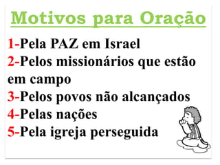 z
Motivos para Oração
1-Pela PAZ em Israel
2-Pelos missionários que estão
em campo
3-Pelos povos não alcançados
4-Pelas nações
5-Pela igreja perseguida
 