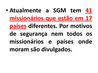 • Atualmente a SGM tem 41
missionários que estão em 17
países diferentes. Por motivos
de segurança nem todos os
missionários e países onde
moram são divulgados.
 