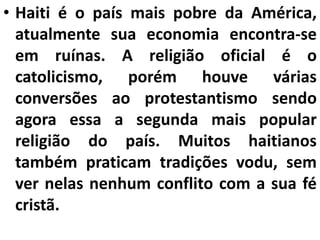 • Haiti é o país mais pobre da América,
atualmente sua economia encontra-se
em ruínas. A religião oficial é o
catolicismo, porém houve várias
conversões ao protestantismo sendo
agora essa a segunda mais popular
religião do país. Muitos haitianos
também praticam tradições vodu, sem
ver nelas nenhum conflito com a sua fé
cristã.
 