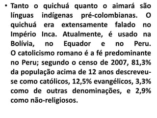 • Tanto o quichuá quanto o aimará são
línguas indígenas pré-colombianas. O
quichuá era extensamente falado no
Império Inca. Atualmente, é usado na
Bolívia, no Equador e no Peru.
O catolicismo romano é a fé predominante
no Peru; segundo o censo de 2007, 81,3%
da população acima de 12 anos descreveu-
se como católicos, 12,5% evangélicos, 3,3%
como de outras denominações, e 2,9%
como não-religiosos.
 