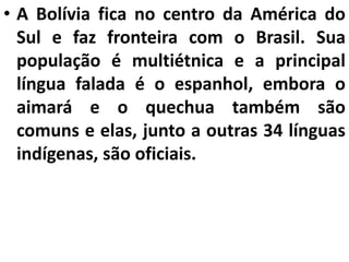 • A Bolívia fica no centro da América do
Sul e faz fronteira com o Brasil. Sua
população é multiétnica e a principal
língua falada é o espanhol, embora o
aimará e o quechua também são
comuns e elas, junto a outras 34 línguas
indígenas, são oficiais.
 