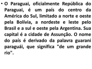 • O Paraguai, oficialmente República do
Paraguai, é um país do centro da
América do Sul, limitado a norte e oeste
pela Bolívia, a nordeste e leste pelo
Brasil e a sul e oeste pela Argentina. Sua
capital é a cidade de Assunção. O nome
do país é derivado da palavra guarani
paraguái, que significa "de um grande
rio".
 
