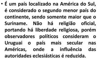 • É um país localizado na América do Sul,
é considerado o segundo menor país do
continente, sendo somente maior que o
Suriname. Não há religião oficial,
portando há liberdade religiosa, porém
observadores políticos consideram o
Uruguai o país mais secular nas
Américas, onde a influência das
autoridades eclesiásticas é reduzida.
 