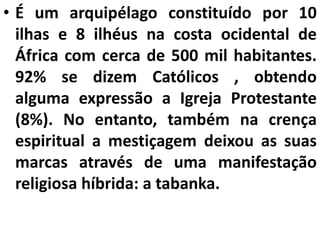 • É um arquipélago constituído por 10
ilhas e 8 ilhéus na costa ocidental de
África com cerca de 500 mil habitantes.
92% se dizem Católicos , obtendo
alguma expressão a Igreja Protestante
(8%). No entanto, também na crença
espiritual a mestiçagem deixou as suas
marcas através de uma manifestação
religiosa híbrida: a tabanka.
 