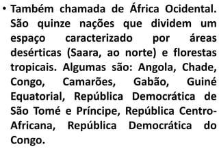 • Também chamada de África Ocidental.
São quinze nações que dividem um
espaço caracterizado por áreas
desérticas (Saara, ao norte) e florestas
tropicais. Algumas são: Angola, Chade,
Congo, Camarões, Gabão, Guiné
Equatorial, República Democrática de
São Tomé e Príncipe, República Centro-
Africana, República Democrática do
Congo.
 