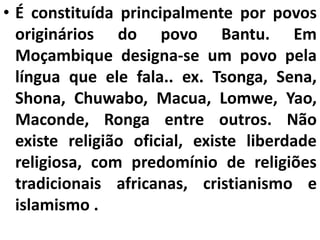• É constituída principalmente por povos
originários do povo Bantu. Em
Moçambique designa-se um povo pela
língua que ele fala.. ex. Tsonga, Sena,
Shona, Chuwabo, Macua, Lomwe, Yao,
Maconde, Ronga entre outros. Não
existe religião oficial, existe liberdade
religiosa, com predomínio de religiões
tradicionais africanas, cristianismo e
islamismo .
 