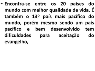 • Encontra-se entre os 20 países do
mundo com melhor qualidade de vida. É
também o 13º país mais pacífico do
mundo, porém mesmo sendo um país
pacífico e bem desenvolvido tem
dificuldades para aceitação do
evangelho,
 