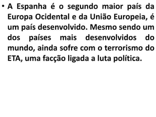 • A Espanha é o segundo maior país da
Europa Ocidental e da União Europeia, é
um país desenvolvido. Mesmo sendo um
dos países mais desenvolvidos do
mundo, ainda sofre com o terrorismo do
ETA, uma facção ligada a luta política.
 