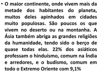 • O maior continente, onde vivem mais da
metade dos habitantes do planeta,
muitos deles apinhados em cidades
muito populosas. São poucos os que
vivem no deserto ou na montanha. A
Ásia também abriga as grandes religiões
da humanidade, tendo sido o berço de
quase todas elas. 22% dos asiáticos
professam o hinduísmo, comum na Índia
e arredores, e o budismo, comum em
todo o Extremo Oriente com 9,1%
 