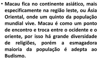 • Macau fica no continente asiático, mais
especificamente na região leste, ou Ásia
Oriental, onde um quinto da população
mundial vive. Macau é como um ponto
de encontro e troca entre o ocidente e o
oriente, por isso há grande diversidade
de religiões, porém a esmagadora
maioria da população é adepta ao
Budismo.
 