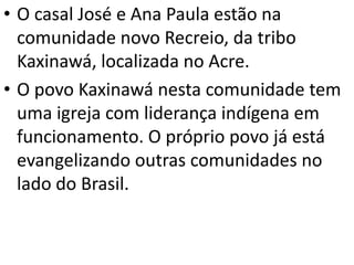 • O casal José e Ana Paula estão na
comunidade novo Recreio, da tribo
Kaxinawá, localizada no Acre.
• O povo Kaxinawá nesta comunidade tem
uma igreja com liderança indígena em
funcionamento. O próprio povo já está
evangelizando outras comunidades no
lado do Brasil.
 