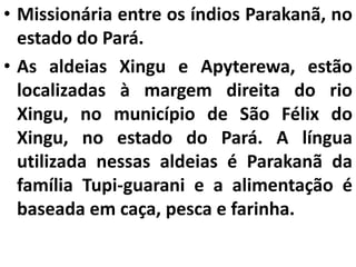• Missionária entre os índios Parakanã, no
estado do Pará.
• As aldeias Xingu e Apyterewa, estão
localizadas à margem direita do rio
Xingu, no município de São Félix do
Xingu, no estado do Pará. A língua
utilizada nessas aldeias é Parakanã da
família Tupi-guarani e a alimentação é
baseada em caça, pesca e farinha.
 