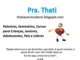 thatiaservicodorei.blogspot.com
Palestras, Seminários, Cursos
para Crianças, Juniores,
Adolescentes, Pais e Líderes
“Depois disto ouvi a voz do Senhor, que dizia: A quem enviarei, e
quem há de ir por nós? Então disse eu:
Eis-me aqui, envia-me a mim”.
Pra. Thati
 