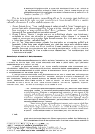 da preocupação e do propósito divinos. As nações fazem parte integral do drama da obra e atividade de
Deus. Não são meros enfeites incidentais no cenário da criação. Os atos de Deus são dirigidos para toda
a humanidade no relato do início da história como também o relato comovente de seu fim, o livro de
Apocalipse... (Apocalipse 5.9-10 e 7.9-17).4
Deus não havia desprezado as nações, ou desistido de salvá-las. Ele em momento algum abandonou seu
plano inicial, mas apenas decidiu mudar a estratégia ou metodologia de alcance das nações. Observe as seguintes
explanações sobre a missão de Israel em relação às nações em redor:
1. Thomas Reginald Hoover: “Nossa conclusão acerca do caráter universal do Antigo Testamento assim se
expressa: Israel, eleito soberanamente por Deus, havia de ser profeta e sacerdote para as nações. O fato de
Israel constituir-se no “povo escolhido por Deus” (Is 44:1), colocava a “nação santa” na posição de
instrumento de Deus para a realização do seu propósito universal.”5
2. George W. Peters: “Gênesis 12 introduz uma nova era na história da salvação - uma história que é
particularista em método, mas universalista em promessa, desígnio e efeito... Gênesis 12 - o chamado de
Abraão - é o começo de uma contracultura divina designada tanto para deter o mal quanto para esclarecer
o glorioso plano, propósito e a salvação de Deus.”6
3. Larry D. Pate: “Com suas promessas a Abraão, Deus deu início a um novo capítulo na história da
humanidade. O plano divino para a redenção humana, tanto a indivíduos como a nações, não havia mudado.
Ele apenas iniciou um método novo. Ele se identificaria de modo especial com o povo de uma nação
específica. Promoveria o crescimento desse povo, determinaria seu sistema social e político e o protegeria,
livrando-o dos seus inimigos. Ele viria a ser conhecido como o Deus de Israel... Deus identificou-se com Israel
a fim de revelar-se ao mundo.”7
A metodologia missionária do Antigo Testamento
Bom, já observamos que Deus promoveu missões no Antigo Testamento, e que este serviço tinha a ver com
a formação do povo de Israel como veículo missionário entre todos os povos ímpios. Agora precisamos
compreender como Israel realizava esta obra.
A questão que precisamos entender é que, mesmo havendo muitíssimos textos demonstrando que a
salvação não era somente para a nação e descendência de Israel, ainda não é tão fácil compreender qual era a forma
de realização desta obra missionária naquele período. A nossa tendência é achar que eles realizavam missões
da mesma maneira como nós fazemos missões hoje.
É certo que eles eram missionários, como já demonstramos acima, mas as missões eram realizadas por um
método diferente. O povo de Israel não foi convocado a proclamar a mensagem de salvação às outras nações a fim
delas conhecerem a redenção do Messias prometido. Os israelitas deveriam viver a salvação procedente do
Messias, demonstrando assim o Deus salvador e Criador do universo. Sua missão, portanto, consistia em
testemunho de vida às nações em redor. Todos deveriam conhecer Deus em sua Onipotência, Majestade,
Santidade, Justiça, Graça... Por meio da vida religiosa, social e moral de Israel:
O Velho Testamento não contém nenhuma instrução explícita de que o povo de Deus deva ir às nações
para proclamar a verdade. Esta observação leva muitos estudiosos a falar sobre uma missão centrípeta
no Velho Testamento, a idéia de que as nações peregrinarão para o centro de Israel, o monte de Sião
e o templo, sendo atraídos pelo testemunho do povo de Deus. Usando a linguagem da missiologia
contemporânea, a missão de Israel implicava num testemunho de presença no mundo, e não de proclamação
ou persuasão. Esta presença evangelística no meio das nações constituía a principal obrigação
missionária do povo de Deus no Velho Testamento e, por certo, estabelece uma base insubstituível para o
testemunho missionário no Novo Testamento.
Tal centripetismo não deve ser entendido como totalmente passivo como se missão fosse
exclusivamente um ato de Deus... Ao invés disto, o centripetismo missionário descreve a
participação ativa do povo de Deus como testemunho nos afazeres do mundo. É indispensável
para o papel evangelístico entre as nações que Israel mantenha um verdadeiro relacionamento
de genuína e exclusiva adoração a Iahweh e de retidão moral e justiça social para com os outros.8
E ainda:
Missão centrípeta-centrífuga. Existe grande diferença entre os métodos que Deus deu a Israel e os que ele
deu à igreja para o cumprimento de suas respectivas missões. Israel, como vemos na aliança mosaica, devia
4
CARRIKER, Timóteo. Missão Integral – Uma Teologia Bíblica, p 16.
5
HOOVER, Thomas Reginald. Missões – O ide levado a sério, p 10.
6
PETERS, George W. Teologia Bíblica de Missões. Rio de Janeiro, CPAD, 2000, p 109, 110.
7
PATE, Larry D. Missiologia – A missão transcultural da igreja. São Paulo, Editora Vida, 1994, p 8.
8
CARRIKER, Timóteo. Missão Integral – Uma Teologia Bíblica. São Paulo, Sepal, 1992, p 171.
 