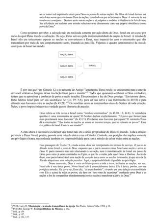servir como imã espiritual e atrair para Deus os povos de outras nações. Os filhos de Israel deviam ser
sacerdotes santos que revelassem Deus às nações, e mediadores que as levassem a Deus. A natureza de sua
missão era centrípeta... Deviam atrair outras nações a si próprios e também à obediência às leis divinas.
Sua eficiência em realizar essa missão relacionava-se diretamente com sua própria obediência como
povo de Deus.9
Como podemos perceber, a salvação não era realizada somente por ação direta de Deus. Israel era um canal por
meio do qual Deus levada a salvação. Ou seja, Deus salvava pela instrumentalidade da nação de Israel. A missão de
Israel não era unicamente esperar as nações se converterem a Deus, mas impactá-las com o testemunho que eles
transmitiam por meio de seu comportamento santo, trazendo-as para Ele. Vejamos o quadro demonstrativo da missão
centrípeta de Israel no mundo:
É por isto que “em Gênesis 12 e no restante do Antigo Testamento, Deus revela-se unicamente para e através
de Israel, embora o desígnio dessa revelação fosse para o mundo.”10
Todos que quisessem conhecer o Deus verdadeiro
teriam que se aproximar e conhecer de perto a nação israelita. Eles possuíam a luz de Deus consigo. “Em termos claros,
Deus liderou Israel para ser seu sacerdócio fiel (Ex 19: 5-6), para ser sua serva e sua testemunha (Is 40-53) e para
difundir seus louvores entre as nações (Is 43:21).”11
Os israelitas eram as testemunhas-vivas do Senhor de toda criação.
Neles, o povo ímpio conheceria a verdade que os libertaria do pecado:
Deus refere-se três vezes a Israel como “minhas testemunhas” (Is 43:10, 12; 44:8). A verdadeira
questão é: uma testemunha de quem? O Senhor declara explicitamente: “O povo que formei para
mim proclamará meus louvores” (Is 43:21). Proclamar seus louvores para quem? O versículo 9 nos
dá a orientação: “Que todas as nações se unam ao mesmo tempo, que se reúnam os povos”. Esse
é o público de Israel. Essa é a sua missão!12
A esta altura é necessário esclarecer que Israel não era a única propriedade de Deus no mundo. Toda a criação
pertencia a Deus. Israel, porém, possuía uma relação única com o Criador. Contudo, sua posição não implica somente
em privilégio e honra, mas redunda também em responsabilidade para com a missão de salvar vidas entre as nações:
Essa passagem de Êxodo 19, citada acima, deve ser interpretada em termos de serviço. O pacto de
Abraão torna Israel o povo de Deus, enquanto que o pacto mosaico torna Israel uma nação e serva de
Deus. O pacto mosaico não está relacionado à salvação, nem à transformação de Israel em posse de
Deus, pois estas já eram realidades no Egito, o que foi a razão pela qual Deus a libertou. Ao invés
disso, esse pacto torna Israel uma nação de posição única entre as nações do mundo, já que através de
Abraão adquiriram uma relação peculiar. Aqui, a responsabilidade é igualada ao privilégio.
Nesse momento, Deus é mais enfático quanto a toda a terra, inclusive as nações, ser sua.
Israel não é sua única posse. Nisso Israel não é essencialmente única. Ela é única, porém, em sua
posição e missão. Ela deve ser, Deus diz, “de meu domínio”, vivendo em uma relação extraordinária
com Ele e acima de todos os povos; ela deve ser “um reino de sacerdotes” mediando entre Deus e as
nações a fim de compartilhar abundantemente com as nações e manifestar a glória de Deus.13
9
PATE, Larry D. Missiologia – A missão transcultural da igreja. São Paulo, Editora Vida, 1994, p 16.
10
PETERS, George W. Teologia Bíblicas de Missões, p 102.
11
Ibid., p 134.
12
Ibid., p 137.
13
Ibid., p 136, 137.
 