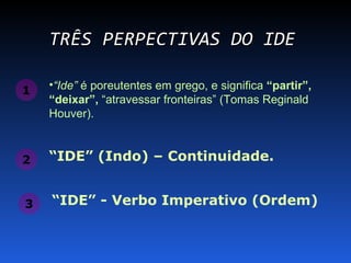 TRÊS PERPECTIVAS DO IDE

1   •“Ide” é poreutentes em grego, e significa “partir”,
    “deixar”, “atravessar fronteiras” (Tomas Reginald
    Houver).


2   “IDE” (Indo) – Continuidade.


3   “IDE” - Verbo Imperativo (Ordem)
 