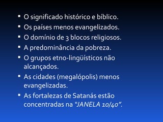 O significado histórico e bíblico.
 Os países menos evangelizados.
 O domínio de 3 blocos religiosos.
 A predominância da pobreza.
 O grupos etno-lingüísticos não
  alcançados.
 As cidades (megalópolis) menos
  evangelizadas.
 As fortalezas de Satanás estão
  concentradas na “JANELA 10/40”.
 