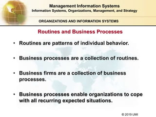 © 2019 UMI
ORGANIZATIONS AND INFORMATION SYSTEMS
• Routines are patterns of individual behavior.
• Business processes are a collection of routines.
• Business firms are a collection of business
processes.
• Business processes enable organizations to cope
with all recurring expected situations.
Management Information Systems
Information Systems, Organizations, Management, and Strategy
Routines and Business Processes
 