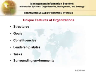 © 2019 UMI
ORGANIZATIONS AND INFORMATION SYSTEMS
• Structures
• Goals
• Constituencies
• Leadership styles
• Tasks
• Surrounding environments
Management Information Systems
Information Systems, Organizations, Management, and Strategy
Unique Features of Organizations
 