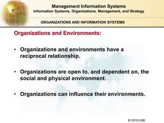 © 2019 UMI
ORGANIZATIONS AND INFORMATION SYSTEMS
• Organizations and environments have a
reciprocal relationship.
• Organizations are open to, and dependent on, the
social and physical environment.
• Organizations can influence their environments.
Management Information Systems
Information Systems, Organizations, Management, and Strategy
Organizations and Environments:
 