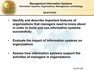 © 2019 UMI
OBJECTIVES
• Identify and describe important features of
organizations that managers need to know about
in order to build and use information systems
successfully
• Evaluate the impact of information systems on
organizations
• Assess how information systems support the
activities of managers in organizations
Management Information Systems
Information Systems, Organizations, Management, and Strategy
 