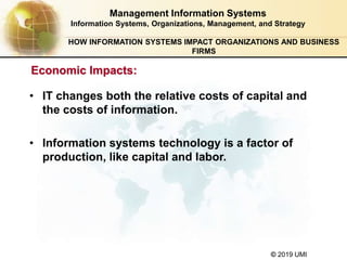 © 2019 UMI
HOW INFORMATION SYSTEMS IMPACT ORGANIZATIONS AND BUSINESS
FIRMS
• IT changes both the relative costs of capital and
the costs of information.
• Information systems technology is a factor of
production, like capital and labor.
Management Information Systems
Information Systems, Organizations, Management, and Strategy
Economic Impacts:
 