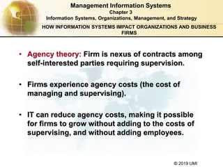 © 2019 UMI
Management Information Systems
Chapter 3
Information Systems, Organizations, Management, and Strategy
• Agency theory: Firm is nexus of contracts among
self-interested parties requiring supervision.
• Firms experience agency costs (the cost of
managing and supervising).
• IT can reduce agency costs, making it possible
for firms to grow without adding to the costs of
supervising, and without adding employees.
HOW INFORMATION SYSTEMS IMPACT ORGANIZATIONS AND BUSINESS
FIRMS
 