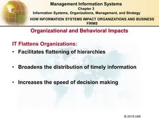 © 2019 UMI
Organizational and Behavioral Impacts
IT Flattens Organizations:
Management Information Systems
Chapter 3
Information Systems, Organizations, Management, and Strategy
• Facilitates flattening of hierarchies
• Broadens the distribution of timely information
• Increases the speed of decision making
HOW INFORMATION SYSTEMS IMPACT ORGANIZATIONS AND BUSINESS
FIRMS
 