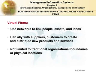© 2019 UMI
Management Information Systems
Chapter 3
Information Systems, Organizations, Management, and Strategy
Virtual Firms:
• Use networks to link people, assets, and ideas
• Can ally with suppliers, customers to create
and distribute new products and services
• Not limited to traditional organizational boundaries
or physical locations
HOW INFORMATION SYSTEMS IMPACT ORGANIZATIONS AND BUSINESS
FIRMS
 