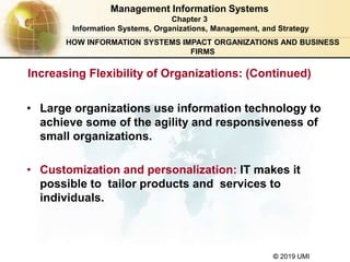 © 2019 UMI
Management Information Systems
Chapter 3
Information Systems, Organizations, Management, and Strategy
• Large organizations use information technology to
achieve some of the agility and responsiveness of
small organizations.
• Customization and personalization: IT makes it
possible to tailor products and services to
individuals.
HOW INFORMATION SYSTEMS IMPACT ORGANIZATIONS AND BUSINESS
FIRMS
Increasing Flexibility of Organizations: (Continued)
 