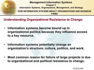 © 2019 UMI
• Information systems become bound up in
organizational politics because they influence access
to a key resource.
• Information systems potentially change an
organization’s structure, culture, politics, and work.
• Most common reason for failure of large projects is due
to organizational and political resistance to change.
Management Information Systems
Chapter 3
Information Systems, Organizations, Management, and Strategy
Understanding Organizational Resistance to Change:
HOW INFORMATION SYSTEMS IMPACT ORGANIZATIONS AND BUSINESS
FIRMS
 