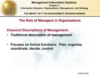 © 2019 UMI
The Role of Managers in Organizations
THE IMPACT OF IT ON MANAGEMENT DECISION MAKING
Classical Descriptions of Management:
• Traditional description of management
• Focuses on formal functions: Plan, organize,
coordinate, decide, control
Management Information Systems
Chapter 3
Information Systems, Organizations, Management, and Strategy
 
