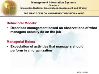 © 2019 UMI
THE IMPACT OF IT ON MANAGEMENT DECISION MAKING
Behavioral Models:
• Describes management based on observations of what
managers actually do on the job
Managerial Roles:
• Expectation of activities that managers should
perform in an organization
Management Information Systems
Chapter 3
Information Systems, Organizations, Management, and Strategy
 