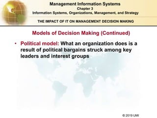 © 2019 UMI
THE IMPACT OF IT ON MANAGEMENT DECISION MAKING
• Political model: What an organization does is a
result of political bargains struck among key
leaders and interest groups
Management Information Systems
Chapter 3
Information Systems, Organizations, Management, and Strategy
Models of Decision Making (Continued)
 