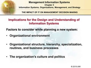 © 2019 UMI
THE IMPACT OF IT ON MANAGEMENT DECISION MAKING
• Organizational environment
• Organizational structure, hierarchy, specialization,
routines, and business processes
• The organization’s culture and politics
Factors to consider while planning a new system:
Management Information Systems
Chapter 3
Information Systems, Organizations, Management, and Strategy
Implications for the Design and Understanding of
Information Systems
 