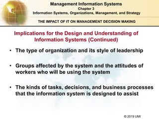 © 2019 UMI
THE IMPACT OF IT ON MANAGEMENT DECISION MAKING
• The type of organization and its style of leadership
• Groups affected by the system and the attitudes of
workers who will be using the system
• The kinds of tasks, decisions, and business processes
that the information system is designed to assist
Management Information Systems
Chapter 3
Information Systems, Organizations, Management, and Strategy
Implications for the Design and Understanding of
Information Systems (Continued)
 