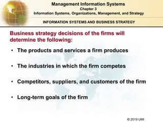 © 2019 UMI
INFORMATION SYSTEMS AND BUSINESS STRATEGY
Business strategy decisions of the firms will
determine the following:
• The products and services a firm produces
• The industries in which the firm competes
• Competitors, suppliers, and customers of the firm
• Long-term goals of the firm
Management Information Systems
Chapter 3
Information Systems, Organizations, Management, and Strategy
 