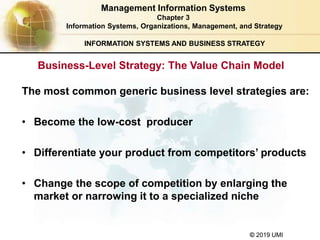 © 2019 UMI
INFORMATION SYSTEMS AND BUSINESS STRATEGY
Business-Level Strategy: The Value Chain Model
The most common generic business level strategies are:
• Become the low-cost producer
• Differentiate your product from competitors’ products
• Change the scope of competition by enlarging the
market or narrowing it to a specialized niche
Management Information Systems
Chapter 3
Information Systems, Organizations, Management, and Strategy
 