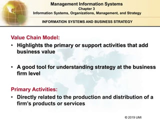 © 2019 UMI
INFORMATION SYSTEMS AND BUSINESS STRATEGY
Value Chain Model:
• Highlights the primary or support activities that add
business value
• A good tool for understanding strategy at the business
firm level
Primary Activities:
• Directly related to the production and distribution of a
firm’s products or services
Management Information Systems
Chapter 3
Information Systems, Organizations, Management, and Strategy
 