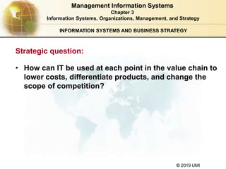 © 2019 UMI
INFORMATION SYSTEMS AND BUSINESS STRATEGY
• How can IT be used at each point in the value chain to
lower costs, differentiate products, and change the
scope of competition?
Management Information Systems
Chapter 3
Information Systems, Organizations, Management, and Strategy
Strategic question:
 