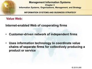 © 2019 UMI
INFORMATION SYSTEMS AND BUSINESS STRATEGY
Internet-enabled Web of cooperating firms
• Customer-driven network of independent firms
• Uses information technology to coordinate value
chains of separate firms for collectively producing a
product or service
Management Information Systems
Chapter 3
Information Systems, Organizations, Management, and Strategy
Value Web:
 