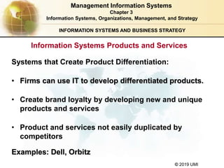 © 2019 UMI
INFORMATION SYSTEMS AND BUSINESS STRATEGY
Systems that Create Product Differentiation:
• Firms can use IT to develop differentiated products.
• Create brand loyalty by developing new and unique
products and services
• Product and services not easily duplicated by
competitors
Examples: Dell, Orbitz
Management Information Systems
Chapter 3
Information Systems, Organizations, Management, and Strategy
Information Systems Products and Services
 