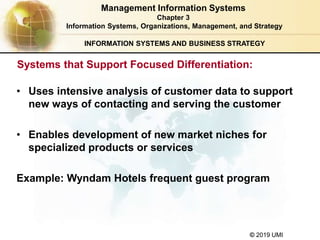 © 2019 UMI
INFORMATION SYSTEMS AND BUSINESS STRATEGY
• Uses intensive analysis of customer data to support
new ways of contacting and serving the customer
• Enables development of new market niches for
specialized products or services
Example: Wyndam Hotels frequent guest program
Management Information Systems
Chapter 3
Information Systems, Organizations, Management, and Strategy
Systems that Support Focused Differentiation:
 