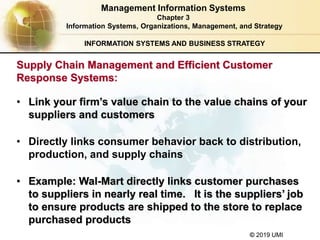 © 2019 UMI
INFORMATION SYSTEMS AND BUSINESS STRATEGY
• Link your firm’s value chain to the value chains of your
suppliers and customers
• Directly links consumer behavior back to distribution,
production, and supply chains
• Example: Wal-Mart directly links customer purchases
to suppliers in nearly real time. It is the suppliers’ job
to ensure products are shipped to the store to replace
purchased products
Management Information Systems
Chapter 3
Information Systems, Organizations, Management, and Strategy
Supply Chain Management and Efficient Customer
Response Systems:
 
