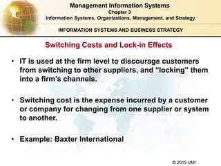 © 2019 UMI
INFORMATION SYSTEMS AND BUSINESS STRATEGY
• IT is used at the firm level to discourage customers
from switching to other suppliers, and “locking” them
into a firm’s channels.
• Switching cost is the expense incurred by a customer
or company for changing from one supplier or system
to another.
• Example: Baxter International
Management Information Systems
Chapter 3
Information Systems, Organizations, Management, and Strategy
Switching Costs and Lock-in Effects
 